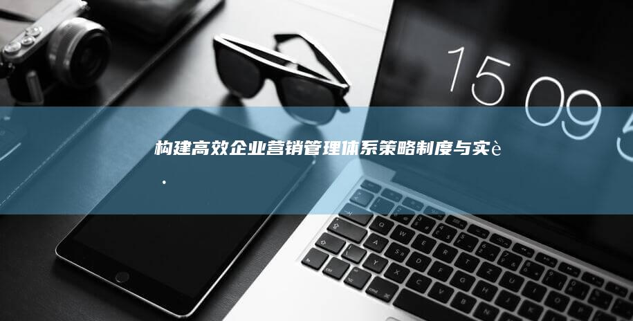 构建高效企业营销管理体系：策略、制度与实践