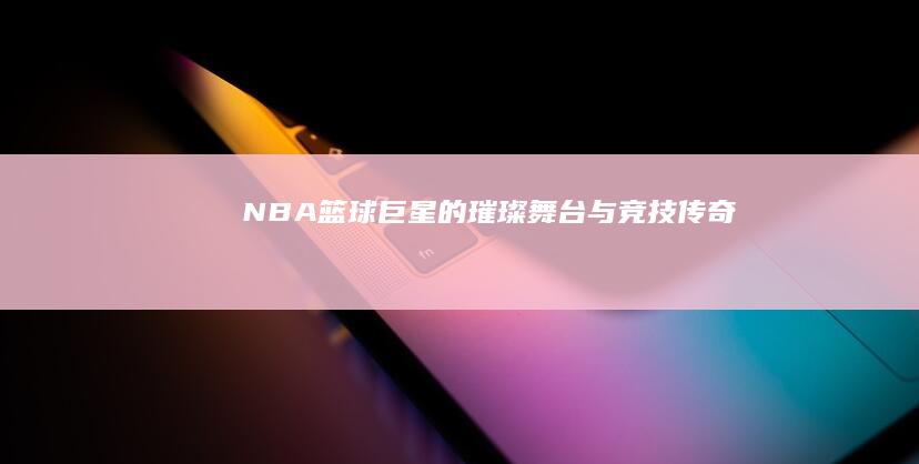 NBA：篮球巨星的璀璨舞台与竞技传奇